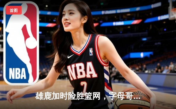 雄鹿加时险胜篮网，字母哥44分14篮板率队捍卫主场