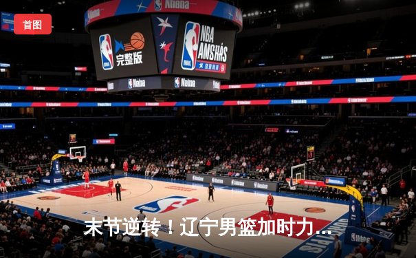 末节逆转！辽宁男篮加时力克广东，赵继伟32分导演惊天翻盘